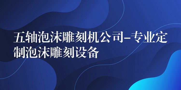 五轴泡沫雕刻机公司-专业定制泡沫雕刻设备