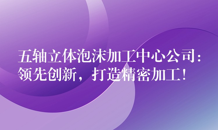 五轴立体泡沫加工中心公司：领先创新，打造精密加工！