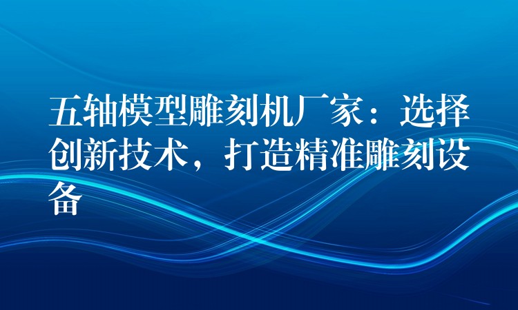 五轴模型雕刻机厂家：选择创新技术，打造精准雕刻设备