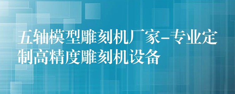五轴模型雕刻机厂家-专业定制高精度雕刻机设备