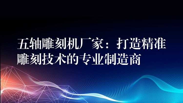 五轴雕刻机厂家：打造精准雕刻技术的专业制造商