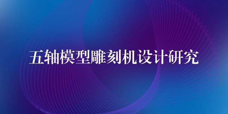 五轴模型雕刻机设计研究