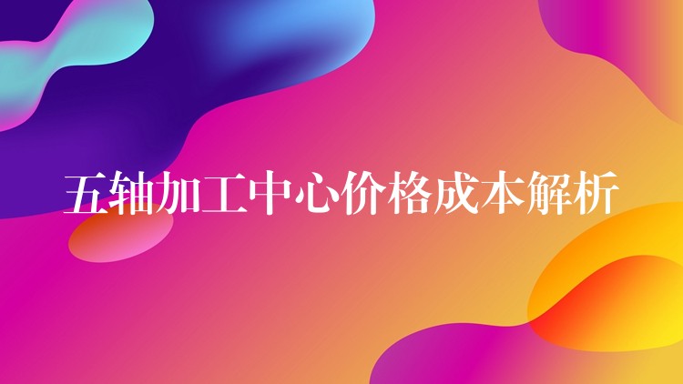 五轴加工中心价格成本解析